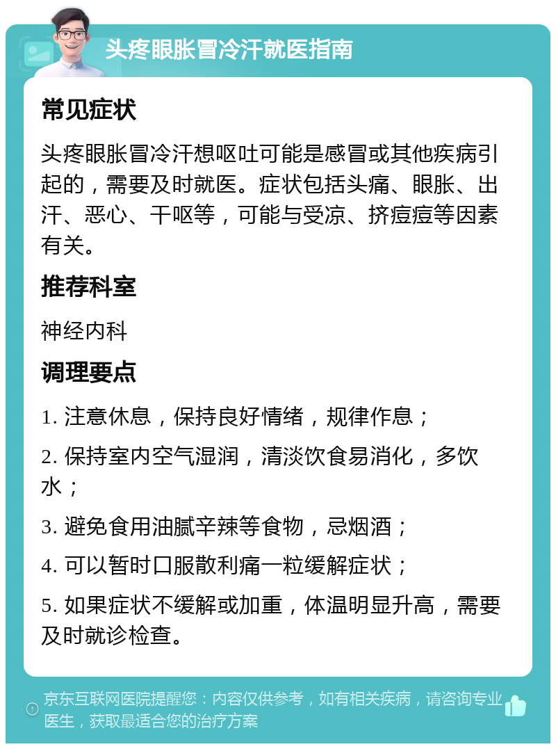 头疼眼胀冒冷汗就医指南 常见症状 头疼眼胀冒冷汗想呕吐可能是感冒或其他疾病引起的，需要及时就医。症状包括头痛、眼胀、出汗、恶心、干呕等，可能与受凉、挤痘痘等因素有关。 推荐科室 神经内科 调理要点 1. 注意休息，保持良好情绪，规律作息； 2. 保持室内空气湿润，清淡饮食易消化，多饮水； 3. 避免食用油腻辛辣等食物，忌烟酒； 4. 可以暂时口服散利痛一粒缓解症状； 5. 如果症状不缓解或加重，体温明显升高，需要及时就诊检查。