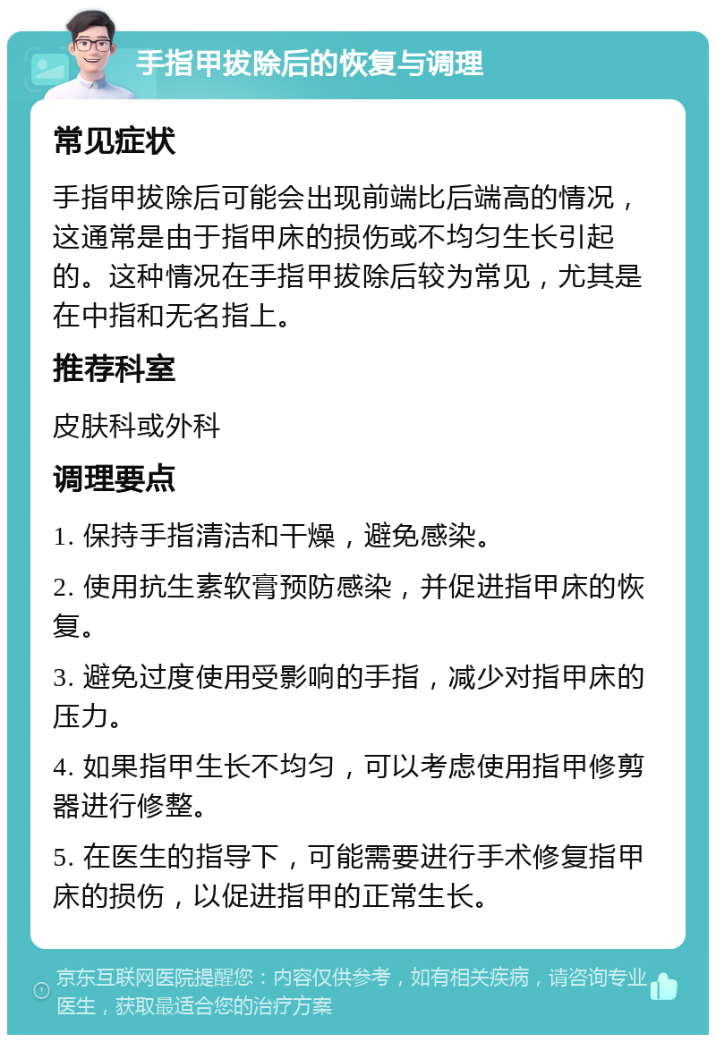 手指甲拔除后的恢复与调理 常见症状 手指甲拔除后可能会出现前端比后端高的情况，这通常是由于指甲床的损伤或不均匀生长引起的。这种情况在手指甲拔除后较为常见，尤其是在中指和无名指上。 推荐科室 皮肤科或外科 调理要点 1. 保持手指清洁和干燥，避免感染。 2. 使用抗生素软膏预防感染，并促进指甲床的恢复。 3. 避免过度使用受影响的手指，减少对指甲床的压力。 4. 如果指甲生长不均匀，可以考虑使用指甲修剪器进行修整。 5. 在医生的指导下，可能需要进行手术修复指甲床的损伤，以促进指甲的正常生长。