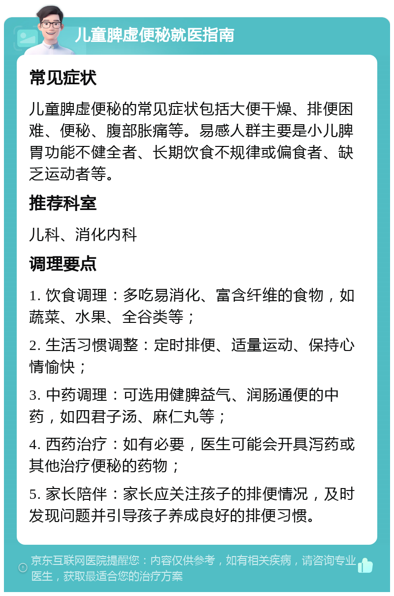 儿童脾虚便秘就医指南 常见症状 儿童脾虚便秘的常见症状包括大便干燥、排便困难、便秘、腹部胀痛等。易感人群主要是小儿脾胃功能不健全者、长期饮食不规律或偏食者、缺乏运动者等。 推荐科室 儿科、消化内科 调理要点 1. 饮食调理：多吃易消化、富含纤维的食物，如蔬菜、水果、全谷类等； 2. 生活习惯调整：定时排便、适量运动、保持心情愉快； 3. 中药调理：可选用健脾益气、润肠通便的中药，如四君子汤、麻仁丸等； 4. 西药治疗：如有必要，医生可能会开具泻药或其他治疗便秘的药物； 5. 家长陪伴：家长应关注孩子的排便情况，及时发现问题并引导孩子养成良好的排便习惯。