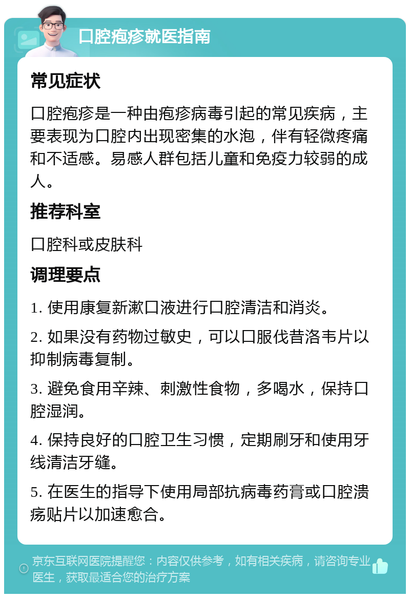 口腔疱疹就医指南 常见症状 口腔疱疹是一种由疱疹病毒引起的常见疾病，主要表现为口腔内出现密集的水泡，伴有轻微疼痛和不适感。易感人群包括儿童和免疫力较弱的成人。 推荐科室 口腔科或皮肤科 调理要点 1. 使用康复新漱口液进行口腔清洁和消炎。 2. 如果没有药物过敏史，可以口服伐昔洛韦片以抑制病毒复制。 3. 避免食用辛辣、刺激性食物，多喝水，保持口腔湿润。 4. 保持良好的口腔卫生习惯，定期刷牙和使用牙线清洁牙缝。 5. 在医生的指导下使用局部抗病毒药膏或口腔溃疡贴片以加速愈合。