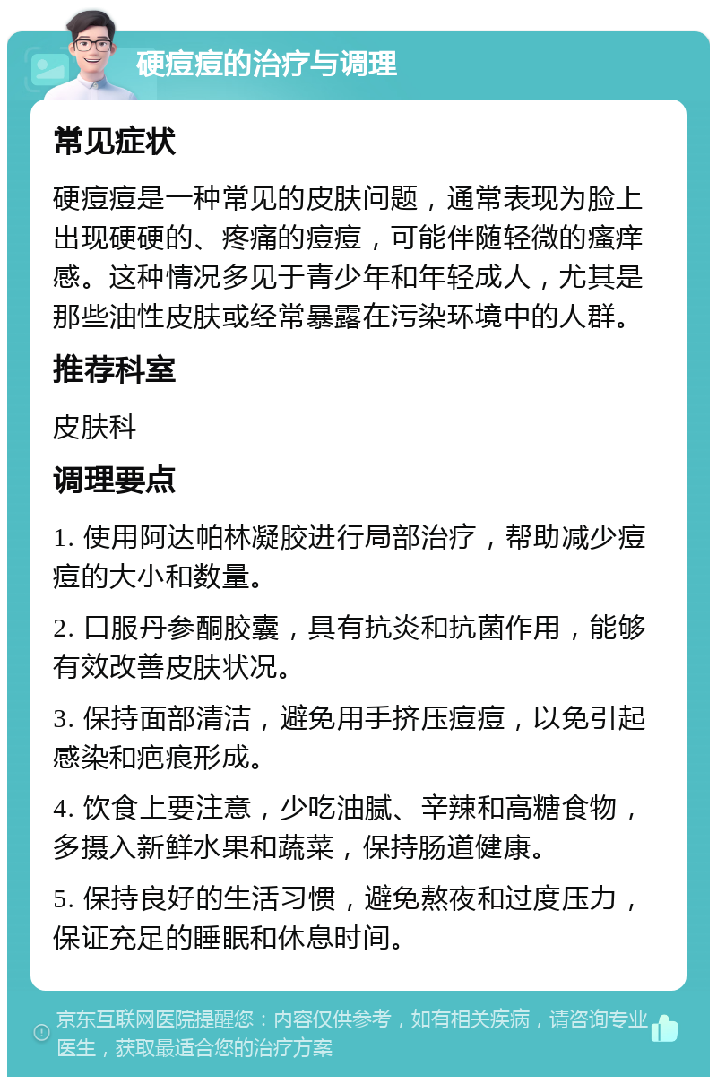 硬痘痘的治疗与调理 常见症状 硬痘痘是一种常见的皮肤问题，通常表现为脸上出现硬硬的、疼痛的痘痘，可能伴随轻微的瘙痒感。这种情况多见于青少年和年轻成人，尤其是那些油性皮肤或经常暴露在污染环境中的人群。 推荐科室 皮肤科 调理要点 1. 使用阿达帕林凝胶进行局部治疗，帮助减少痘痘的大小和数量。 2. 口服丹参酮胶囊，具有抗炎和抗菌作用，能够有效改善皮肤状况。 3. 保持面部清洁，避免用手挤压痘痘，以免引起感染和疤痕形成。 4. 饮食上要注意，少吃油腻、辛辣和高糖食物，多摄入新鲜水果和蔬菜，保持肠道健康。 5. 保持良好的生活习惯，避免熬夜和过度压力，保证充足的睡眠和休息时间。