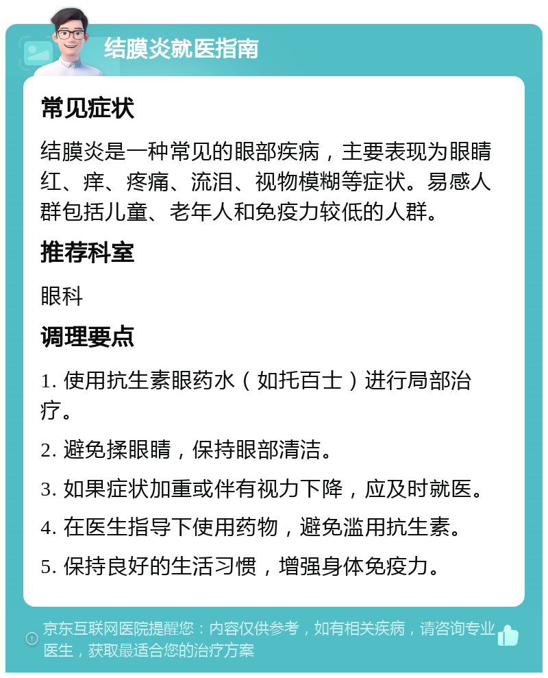 结膜炎就医指南 常见症状 结膜炎是一种常见的眼部疾病，主要表现为眼睛红、痒、疼痛、流泪、视物模糊等症状。易感人群包括儿童、老年人和免疫力较低的人群。 推荐科室 眼科 调理要点 1. 使用抗生素眼药水（如托百士）进行局部治疗。 2. 避免揉眼睛，保持眼部清洁。 3. 如果症状加重或伴有视力下降，应及时就医。 4. 在医生指导下使用药物，避免滥用抗生素。 5. 保持良好的生活习惯，增强身体免疫力。