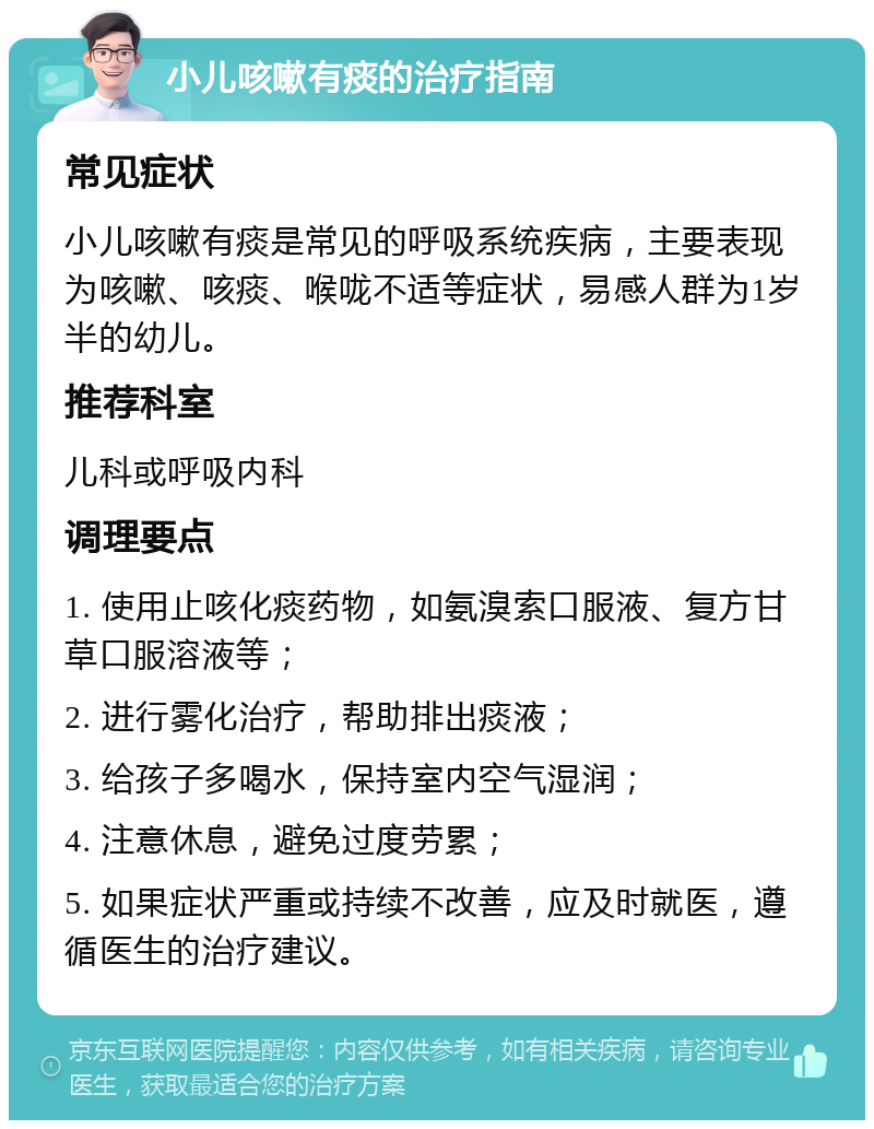 小儿咳嗽有痰的治疗指南 常见症状 小儿咳嗽有痰是常见的呼吸系统疾病，主要表现为咳嗽、咳痰、喉咙不适等症状，易感人群为1岁半的幼儿。 推荐科室 儿科或呼吸内科 调理要点 1. 使用止咳化痰药物，如氨溴索口服液、复方甘草口服溶液等； 2. 进行雾化治疗，帮助排出痰液； 3. 给孩子多喝水，保持室内空气湿润； 4. 注意休息，避免过度劳累； 5. 如果症状严重或持续不改善，应及时就医，遵循医生的治疗建议。