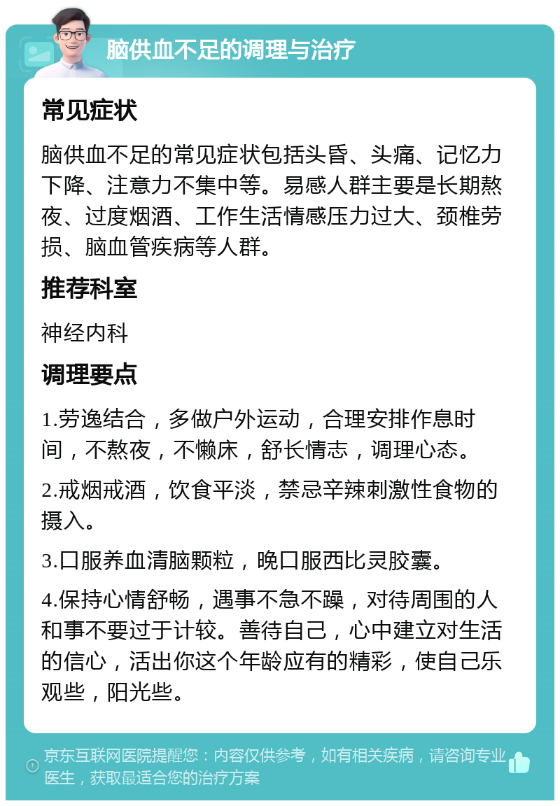 脑供血不足的调理与治疗 常见症状 脑供血不足的常见症状包括头昏、头痛、记忆力下降、注意力不集中等。易感人群主要是长期熬夜、过度烟酒、工作生活情感压力过大、颈椎劳损、脑血管疾病等人群。 推荐科室 神经内科 调理要点 1.劳逸结合，多做户外运动，合理安排作息时间，不熬夜，不懒床，舒长情志，调理心态。 2.戒烟戒酒，饮食平淡，禁忌辛辣刺激性食物的摄入。 3.口服养血清脑颗粒，晚口服西比灵胶囊。 4.保持心情舒畅，遇事不急不躁，对待周围的人和事不要过于计较。善待自己，心中建立对生活的信心，活出你这个年龄应有的精彩，使自己乐观些，阳光些。