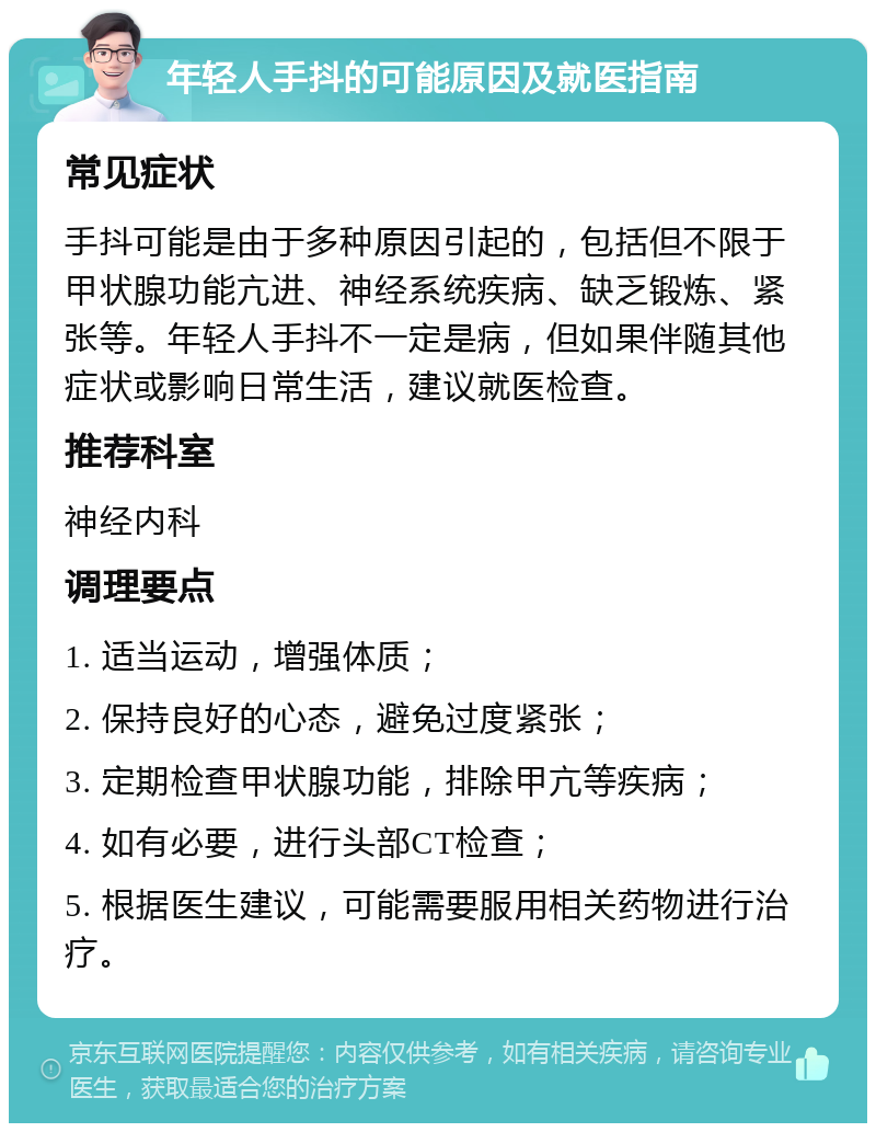 年轻人手抖的可能原因及就医指南 常见症状 手抖可能是由于多种原因引起的，包括但不限于甲状腺功能亢进、神经系统疾病、缺乏锻炼、紧张等。年轻人手抖不一定是病，但如果伴随其他症状或影响日常生活，建议就医检查。 推荐科室 神经内科 调理要点 1. 适当运动，增强体质； 2. 保持良好的心态，避免过度紧张； 3. 定期检查甲状腺功能，排除甲亢等疾病； 4. 如有必要，进行头部CT检查； 5. 根据医生建议，可能需要服用相关药物进行治疗。