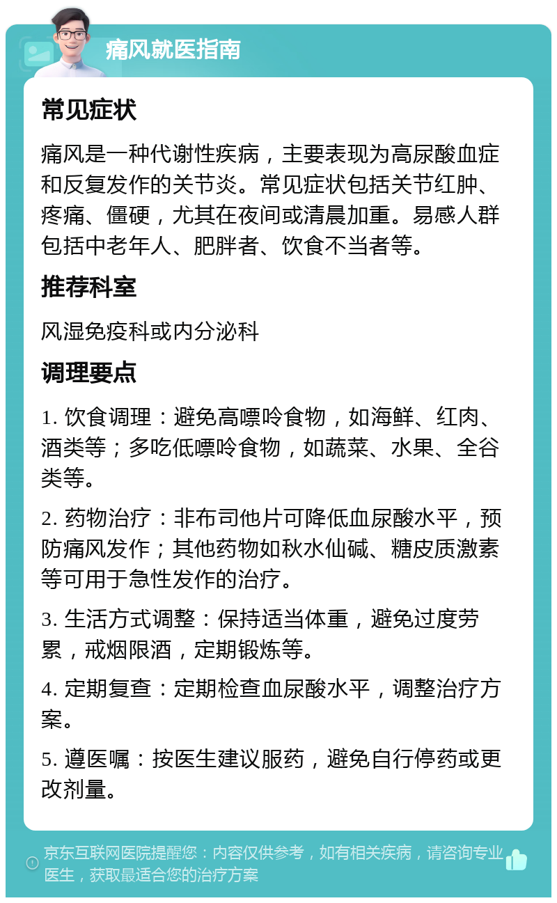 痛风就医指南 常见症状 痛风是一种代谢性疾病，主要表现为高尿酸血症和反复发作的关节炎。常见症状包括关节红肿、疼痛、僵硬，尤其在夜间或清晨加重。易感人群包括中老年人、肥胖者、饮食不当者等。 推荐科室 风湿免疫科或内分泌科 调理要点 1. 饮食调理：避免高嘌呤食物，如海鲜、红肉、酒类等；多吃低嘌呤食物，如蔬菜、水果、全谷类等。 2. 药物治疗：非布司他片可降低血尿酸水平，预防痛风发作；其他药物如秋水仙碱、糖皮质激素等可用于急性发作的治疗。 3. 生活方式调整：保持适当体重，避免过度劳累，戒烟限酒，定期锻炼等。 4. 定期复查：定期检查血尿酸水平，调整治疗方案。 5. 遵医嘱：按医生建议服药，避免自行停药或更改剂量。