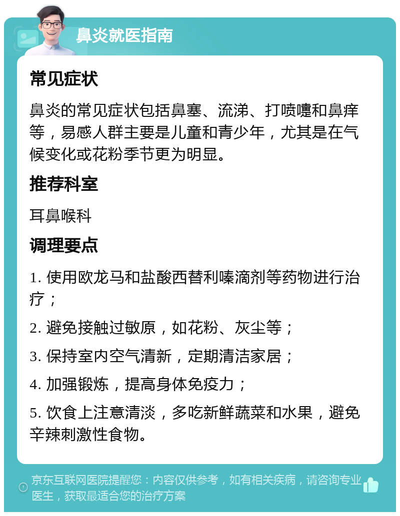 鼻炎就医指南 常见症状 鼻炎的常见症状包括鼻塞、流涕、打喷嚏和鼻痒等，易感人群主要是儿童和青少年，尤其是在气候变化或花粉季节更为明显。 推荐科室 耳鼻喉科 调理要点 1. 使用欧龙马和盐酸西替利嗪滴剂等药物进行治疗； 2. 避免接触过敏原，如花粉、灰尘等； 3. 保持室内空气清新，定期清洁家居； 4. 加强锻炼，提高身体免疫力； 5. 饮食上注意清淡，多吃新鲜蔬菜和水果，避免辛辣刺激性食物。