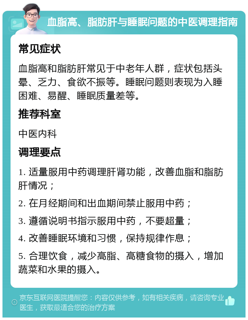 血脂高、脂肪肝与睡眠问题的中医调理指南 常见症状 血脂高和脂肪肝常见于中老年人群，症状包括头晕、乏力、食欲不振等。睡眠问题则表现为入睡困难、易醒、睡眠质量差等。 推荐科室 中医内科 调理要点 1. 适量服用中药调理肝肾功能，改善血脂和脂肪肝情况； 2. 在月经期间和出血期间禁止服用中药； 3. 遵循说明书指示服用中药，不要超量； 4. 改善睡眠环境和习惯，保持规律作息； 5. 合理饮食，减少高脂、高糖食物的摄入，增加蔬菜和水果的摄入。