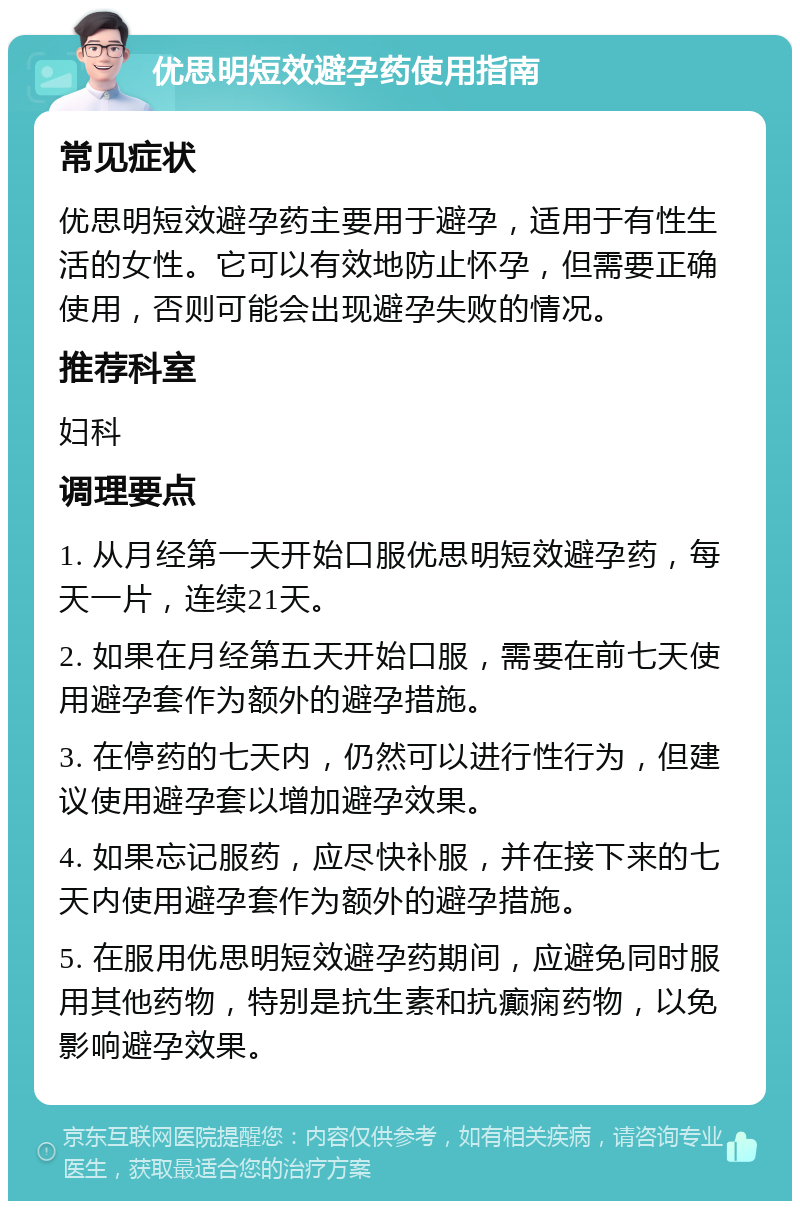 优思明短效避孕药使用指南 常见症状 优思明短效避孕药主要用于避孕，适用于有性生活的女性。它可以有效地防止怀孕，但需要正确使用，否则可能会出现避孕失败的情况。 推荐科室 妇科 调理要点 1. 从月经第一天开始口服优思明短效避孕药，每天一片，连续21天。 2. 如果在月经第五天开始口服，需要在前七天使用避孕套作为额外的避孕措施。 3. 在停药的七天内，仍然可以进行性行为，但建议使用避孕套以增加避孕效果。 4. 如果忘记服药，应尽快补服，并在接下来的七天内使用避孕套作为额外的避孕措施。 5. 在服用优思明短效避孕药期间，应避免同时服用其他药物，特别是抗生素和抗癫痫药物，以免影响避孕效果。