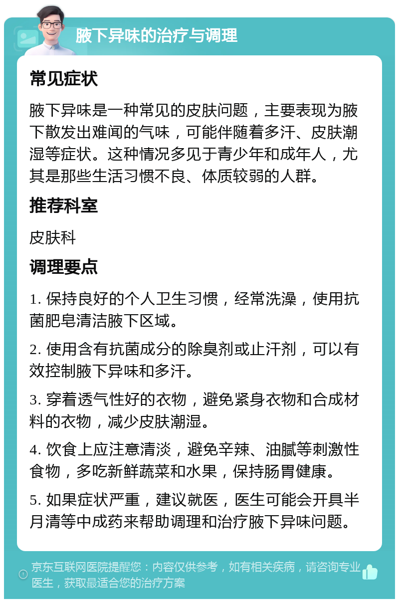 腋下异味的治疗与调理 常见症状 腋下异味是一种常见的皮肤问题，主要表现为腋下散发出难闻的气味，可能伴随着多汗、皮肤潮湿等症状。这种情况多见于青少年和成年人，尤其是那些生活习惯不良、体质较弱的人群。 推荐科室 皮肤科 调理要点 1. 保持良好的个人卫生习惯，经常洗澡，使用抗菌肥皂清洁腋下区域。 2. 使用含有抗菌成分的除臭剂或止汗剂，可以有效控制腋下异味和多汗。 3. 穿着透气性好的衣物，避免紧身衣物和合成材料的衣物，减少皮肤潮湿。 4. 饮食上应注意清淡，避免辛辣、油腻等刺激性食物，多吃新鲜蔬菜和水果，保持肠胃健康。 5. 如果症状严重，建议就医，医生可能会开具半月清等中成药来帮助调理和治疗腋下异味问题。