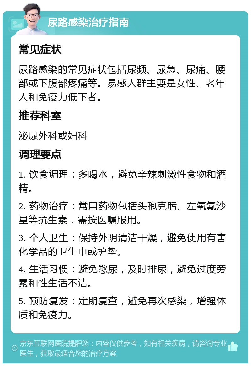 尿路感染治疗指南 常见症状 尿路感染的常见症状包括尿频、尿急、尿痛、腰部或下腹部疼痛等。易感人群主要是女性、老年人和免疫力低下者。 推荐科室 泌尿外科或妇科 调理要点 1. 饮食调理：多喝水，避免辛辣刺激性食物和酒精。 2. 药物治疗：常用药物包括头孢克肟、左氧氟沙星等抗生素，需按医嘱服用。 3. 个人卫生：保持外阴清洁干燥，避免使用有害化学品的卫生巾或护垫。 4. 生活习惯：避免憋尿，及时排尿，避免过度劳累和性生活不洁。 5. 预防复发：定期复查，避免再次感染，增强体质和免疫力。