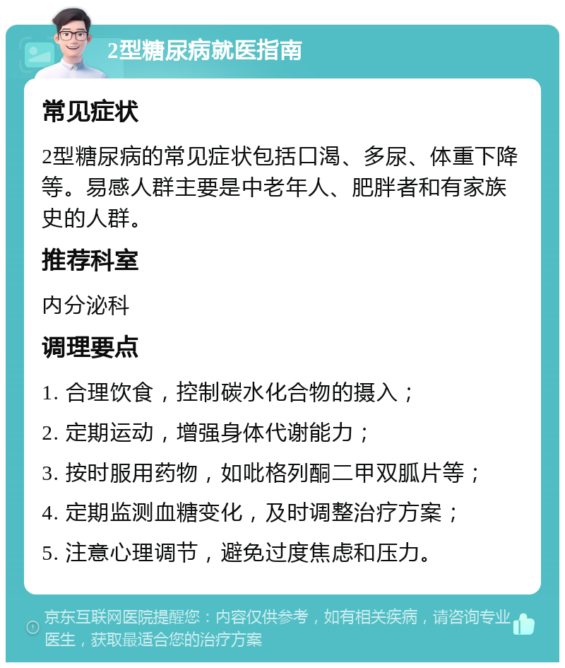 2型糖尿病就医指南 常见症状 2型糖尿病的常见症状包括口渴、多尿、体重下降等。易感人群主要是中老年人、肥胖者和有家族史的人群。 推荐科室 内分泌科 调理要点 1. 合理饮食，控制碳水化合物的摄入； 2. 定期运动，增强身体代谢能力； 3. 按时服用药物，如吡格列酮二甲双胍片等； 4. 定期监测血糖变化，及时调整治疗方案； 5. 注意心理调节，避免过度焦虑和压力。