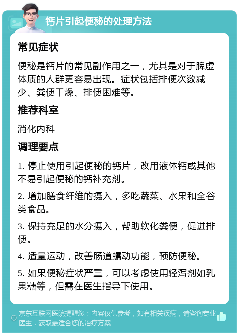 钙片引起便秘的处理方法 常见症状 便秘是钙片的常见副作用之一，尤其是对于脾虚体质的人群更容易出现。症状包括排便次数减少、粪便干燥、排便困难等。 推荐科室 消化内科 调理要点 1. 停止使用引起便秘的钙片，改用液体钙或其他不易引起便秘的钙补充剂。 2. 增加膳食纤维的摄入，多吃蔬菜、水果和全谷类食品。 3. 保持充足的水分摄入，帮助软化粪便，促进排便。 4. 适量运动，改善肠道蠕动功能，预防便秘。 5. 如果便秘症状严重，可以考虑使用轻泻剂如乳果糖等，但需在医生指导下使用。