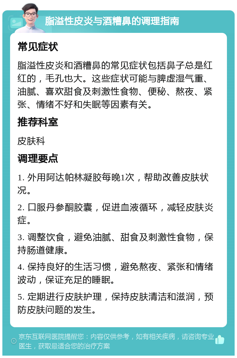 脂溢性皮炎与酒糟鼻的调理指南 常见症状 脂溢性皮炎和酒糟鼻的常见症状包括鼻子总是红红的，毛孔也大。这些症状可能与脾虚湿气重、油腻、喜欢甜食及刺激性食物、便秘、熬夜、紧张、情绪不好和失眠等因素有关。 推荐科室 皮肤科 调理要点 1. 外用阿达帕林凝胶每晚1次，帮助改善皮肤状况。 2. 口服丹参酮胶囊，促进血液循环，减轻皮肤炎症。 3. 调整饮食，避免油腻、甜食及刺激性食物，保持肠道健康。 4. 保持良好的生活习惯，避免熬夜、紧张和情绪波动，保证充足的睡眠。 5. 定期进行皮肤护理，保持皮肤清洁和滋润，预防皮肤问题的发生。