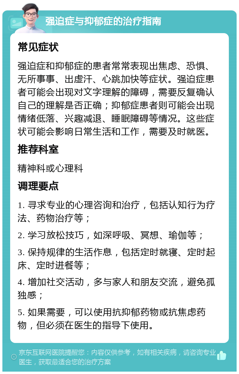 强迫症与抑郁症的治疗指南 常见症状 强迫症和抑郁症的患者常常表现出焦虑、恐惧、无所事事、出虚汗、心跳加快等症状。强迫症患者可能会出现对文字理解的障碍，需要反复确认自己的理解是否正确；抑郁症患者则可能会出现情绪低落、兴趣减退、睡眠障碍等情况。这些症状可能会影响日常生活和工作，需要及时就医。 推荐科室 精神科或心理科 调理要点 1. 寻求专业的心理咨询和治疗，包括认知行为疗法、药物治疗等； 2. 学习放松技巧，如深呼吸、冥想、瑜伽等； 3. 保持规律的生活作息，包括定时就寝、定时起床、定时进餐等； 4. 增加社交活动，多与家人和朋友交流，避免孤独感； 5. 如果需要，可以使用抗抑郁药物或抗焦虑药物，但必须在医生的指导下使用。