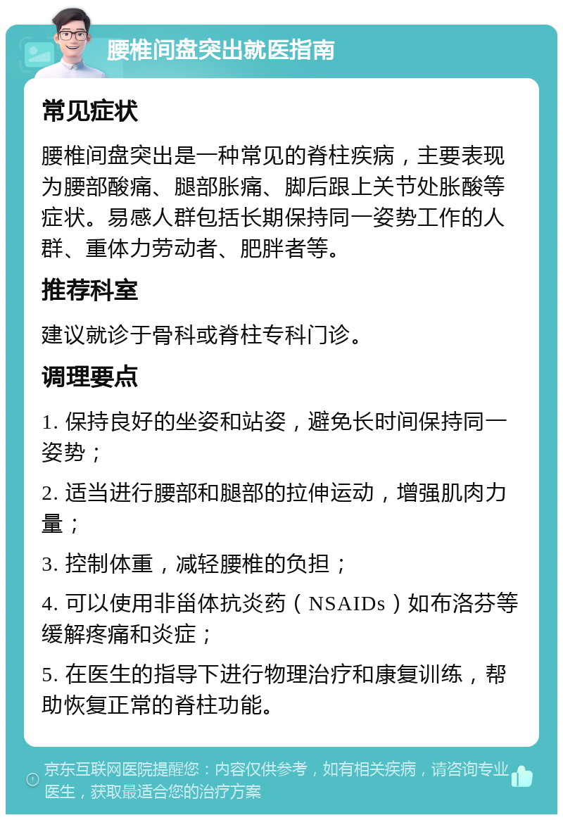 腰椎间盘突出就医指南 常见症状 腰椎间盘突出是一种常见的脊柱疾病，主要表现为腰部酸痛、腿部胀痛、脚后跟上关节处胀酸等症状。易感人群包括长期保持同一姿势工作的人群、重体力劳动者、肥胖者等。 推荐科室 建议就诊于骨科或脊柱专科门诊。 调理要点 1. 保持良好的坐姿和站姿，避免长时间保持同一姿势； 2. 适当进行腰部和腿部的拉伸运动，增强肌肉力量； 3. 控制体重，减轻腰椎的负担； 4. 可以使用非甾体抗炎药（NSAIDs）如布洛芬等缓解疼痛和炎症； 5. 在医生的指导下进行物理治疗和康复训练，帮助恢复正常的脊柱功能。