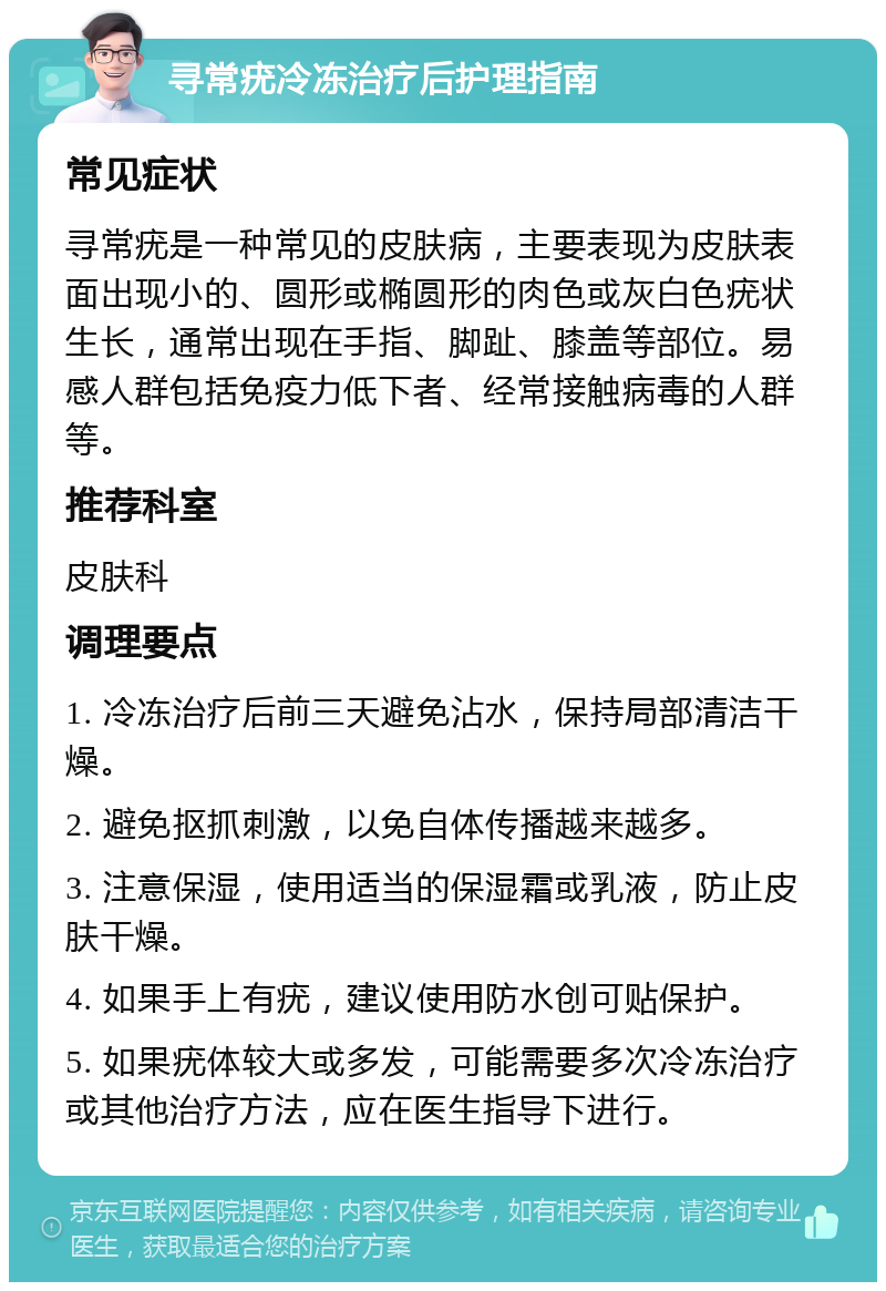 寻常疣冷冻治疗后护理指南 常见症状 寻常疣是一种常见的皮肤病，主要表现为皮肤表面出现小的、圆形或椭圆形的肉色或灰白色疣状生长，通常出现在手指、脚趾、膝盖等部位。易感人群包括免疫力低下者、经常接触病毒的人群等。 推荐科室 皮肤科 调理要点 1. 冷冻治疗后前三天避免沾水，保持局部清洁干燥。 2. 避免抠抓刺激，以免自体传播越来越多。 3. 注意保湿，使用适当的保湿霜或乳液，防止皮肤干燥。 4. 如果手上有疣，建议使用防水创可贴保护。 5. 如果疣体较大或多发，可能需要多次冷冻治疗或其他治疗方法，应在医生指导下进行。