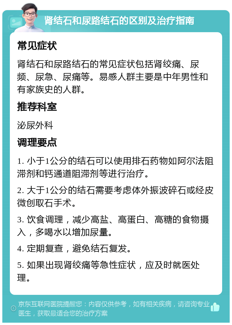 肾结石和尿路结石的区别及治疗指南 常见症状 肾结石和尿路结石的常见症状包括肾绞痛、尿频、尿急、尿痛等。易感人群主要是中年男性和有家族史的人群。 推荐科室 泌尿外科 调理要点 1. 小于1公分的结石可以使用排石药物如阿尔法阻滞剂和钙通道阻滞剂等进行治疗。 2. 大于1公分的结石需要考虑体外振波碎石或经皮微创取石手术。 3. 饮食调理，减少高盐、高蛋白、高糖的食物摄入，多喝水以增加尿量。 4. 定期复查，避免结石复发。 5. 如果出现肾绞痛等急性症状，应及时就医处理。