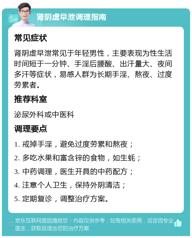 肾阴虚早泄调理指南 常见症状 肾阴虚早泄常见于年轻男性，主要表现为性生活时间短于一分钟、手淫后腰酸、出汗量大、夜间多汗等症状，易感人群为长期手淫、熬夜、过度劳累者。 推荐科室 泌尿外科或中医科 调理要点 1. 戒掉手淫，避免过度劳累和熬夜； 2. 多吃水果和富含锌的食物，如生蚝； 3. 中药调理，医生开具的中药配方； 4. 注意个人卫生，保持外阴清洁； 5. 定期复诊，调整治疗方案。