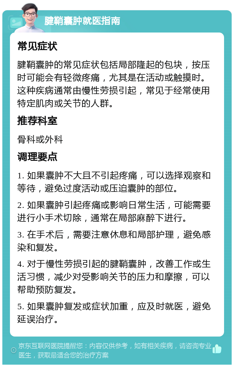 腱鞘囊肿就医指南 常见症状 腱鞘囊肿的常见症状包括局部隆起的包块，按压时可能会有轻微疼痛，尤其是在活动或触摸时。这种疾病通常由慢性劳损引起，常见于经常使用特定肌肉或关节的人群。 推荐科室 骨科或外科 调理要点 1. 如果囊肿不大且不引起疼痛，可以选择观察和等待，避免过度活动或压迫囊肿的部位。 2. 如果囊肿引起疼痛或影响日常生活，可能需要进行小手术切除，通常在局部麻醉下进行。 3. 在手术后，需要注意休息和局部护理，避免感染和复发。 4. 对于慢性劳损引起的腱鞘囊肿，改善工作或生活习惯，减少对受影响关节的压力和摩擦，可以帮助预防复发。 5. 如果囊肿复发或症状加重，应及时就医，避免延误治疗。