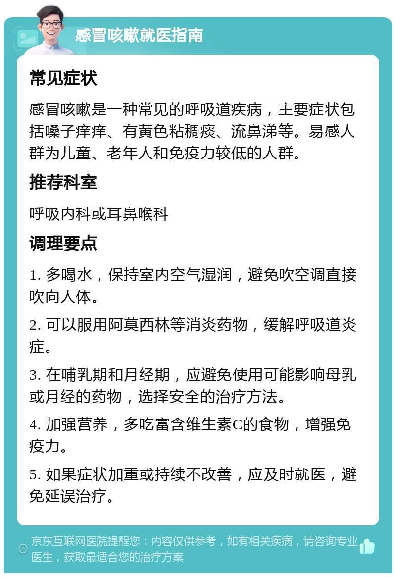 感冒咳嗽就医指南 常见症状 感冒咳嗽是一种常见的呼吸道疾病，主要症状包括嗓子痒痒、有黄色粘稠痰、流鼻涕等。易感人群为儿童、老年人和免疫力较低的人群。 推荐科室 呼吸内科或耳鼻喉科 调理要点 1. 多喝水，保持室内空气湿润，避免吹空调直接吹向人体。 2. 可以服用阿莫西林等消炎药物，缓解呼吸道炎症。 3. 在哺乳期和月经期，应避免使用可能影响母乳或月经的药物，选择安全的治疗方法。 4. 加强营养，多吃富含维生素C的食物，增强免疫力。 5. 如果症状加重或持续不改善，应及时就医，避免延误治疗。