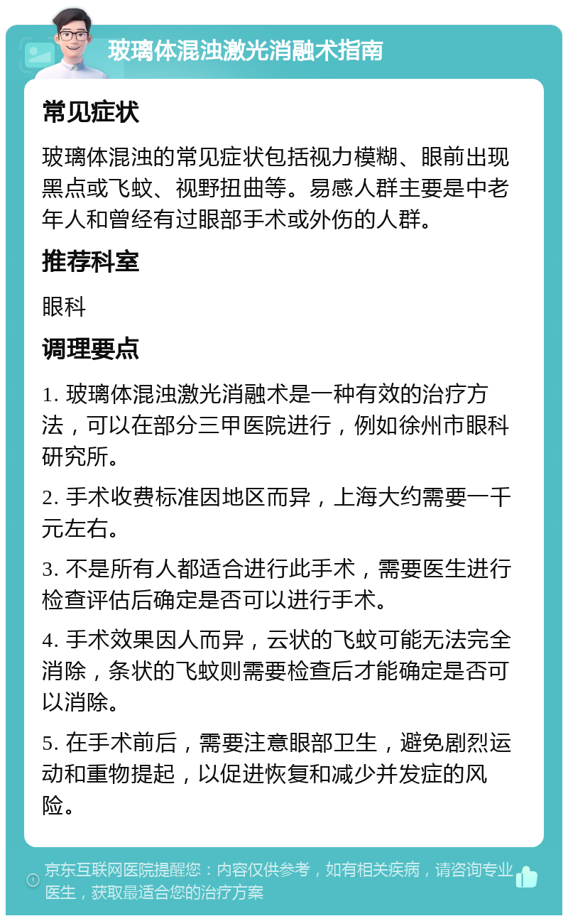 玻璃体混浊激光消融术指南 常见症状 玻璃体混浊的常见症状包括视力模糊、眼前出现黑点或飞蚊、视野扭曲等。易感人群主要是中老年人和曾经有过眼部手术或外伤的人群。 推荐科室 眼科 调理要点 1. 玻璃体混浊激光消融术是一种有效的治疗方法，可以在部分三甲医院进行，例如徐州市眼科研究所。 2. 手术收费标准因地区而异，上海大约需要一千元左右。 3. 不是所有人都适合进行此手术，需要医生进行检查评估后确定是否可以进行手术。 4. 手术效果因人而异，云状的飞蚊可能无法完全消除，条状的飞蚊则需要检查后才能确定是否可以消除。 5. 在手术前后，需要注意眼部卫生，避免剧烈运动和重物提起，以促进恢复和减少并发症的风险。