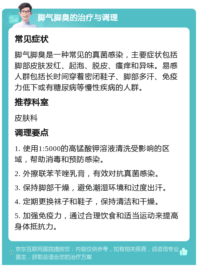 脚气脚臭的治疗与调理 常见症状 脚气脚臭是一种常见的真菌感染，主要症状包括脚部皮肤发红、起泡、脱皮、瘙痒和异味。易感人群包括长时间穿着密闭鞋子、脚部多汗、免疫力低下或有糖尿病等慢性疾病的人群。 推荐科室 皮肤科 调理要点 1. 使用1:5000的高锰酸钾溶液清洗受影响的区域，帮助消毒和预防感染。 2. 外擦联苯苄唑乳膏，有效对抗真菌感染。 3. 保持脚部干燥，避免潮湿环境和过度出汗。 4. 定期更换袜子和鞋子，保持清洁和干燥。 5. 加强免疫力，通过合理饮食和适当运动来提高身体抵抗力。