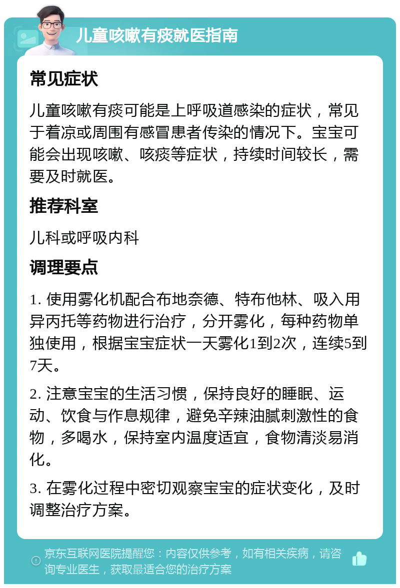 儿童咳嗽有痰就医指南 常见症状 儿童咳嗽有痰可能是上呼吸道感染的症状，常见于着凉或周围有感冒患者传染的情况下。宝宝可能会出现咳嗽、咳痰等症状，持续时间较长，需要及时就医。 推荐科室 儿科或呼吸内科 调理要点 1. 使用雾化机配合布地奈德、特布他林、吸入用异丙托等药物进行治疗，分开雾化，每种药物单独使用，根据宝宝症状一天雾化1到2次，连续5到7天。 2. 注意宝宝的生活习惯，保持良好的睡眠、运动、饮食与作息规律，避免辛辣油腻刺激性的食物，多喝水，保持室内温度适宜，食物清淡易消化。 3. 在雾化过程中密切观察宝宝的症状变化，及时调整治疗方案。