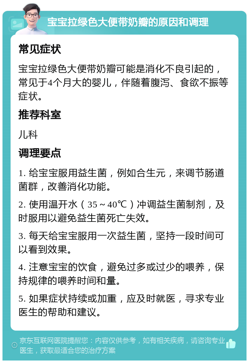 宝宝拉绿色大便带奶瓣的原因和调理 常见症状 宝宝拉绿色大便带奶瓣可能是消化不良引起的，常见于4个月大的婴儿，伴随着腹泻、食欲不振等症状。 推荐科室 儿科 调理要点 1. 给宝宝服用益生菌，例如合生元，来调节肠道菌群，改善消化功能。 2. 使用温开水（35～40℃）冲调益生菌制剂，及时服用以避免益生菌死亡失效。 3. 每天给宝宝服用一次益生菌，坚持一段时间可以看到效果。 4. 注意宝宝的饮食，避免过多或过少的喂养，保持规律的喂养时间和量。 5. 如果症状持续或加重，应及时就医，寻求专业医生的帮助和建议。