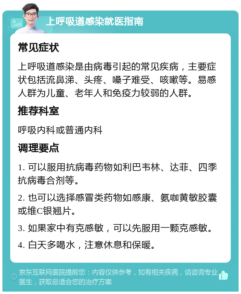 上呼吸道感染就医指南 常见症状 上呼吸道感染是由病毒引起的常见疾病，主要症状包括流鼻涕、头疼、嗓子难受、咳嗽等。易感人群为儿童、老年人和免疫力较弱的人群。 推荐科室 呼吸内科或普通内科 调理要点 1. 可以服用抗病毒药物如利巴韦林、达菲、四季抗病毒合剂等。 2. 也可以选择感冒类药物如感康、氨咖黄敏胶囊或维C银翘片。 3. 如果家中有克感敏，可以先服用一颗克感敏。 4. 白天多喝水，注意休息和保暖。