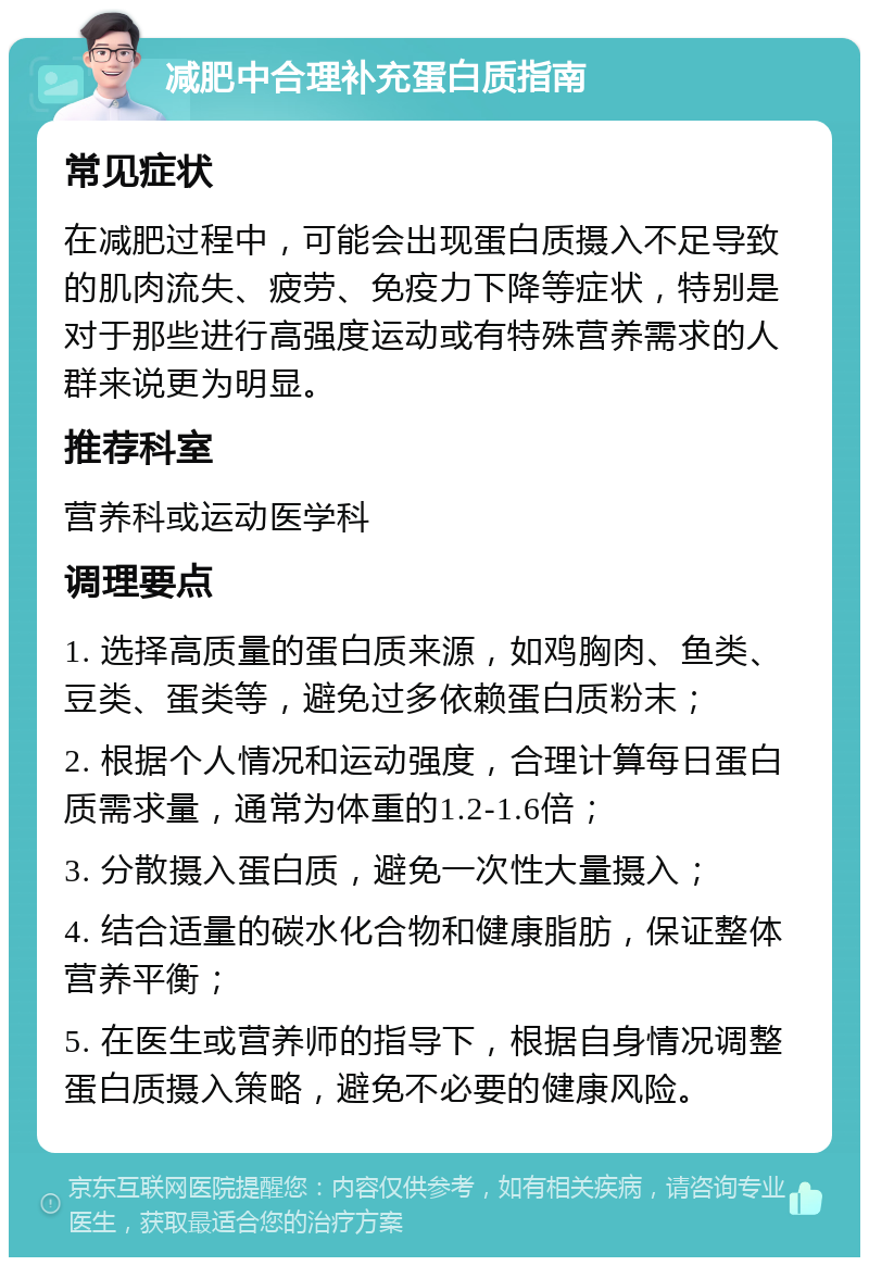 减肥中合理补充蛋白质指南 常见症状 在减肥过程中，可能会出现蛋白质摄入不足导致的肌肉流失、疲劳、免疫力下降等症状，特别是对于那些进行高强度运动或有特殊营养需求的人群来说更为明显。 推荐科室 营养科或运动医学科 调理要点 1. 选择高质量的蛋白质来源，如鸡胸肉、鱼类、豆类、蛋类等，避免过多依赖蛋白质粉末； 2. 根据个人情况和运动强度，合理计算每日蛋白质需求量，通常为体重的1.2-1.6倍； 3. 分散摄入蛋白质，避免一次性大量摄入； 4. 结合适量的碳水化合物和健康脂肪，保证整体营养平衡； 5. 在医生或营养师的指导下，根据自身情况调整蛋白质摄入策略，避免不必要的健康风险。