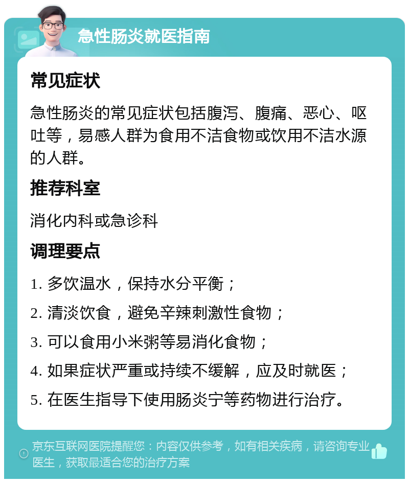 急性肠炎就医指南 常见症状 急性肠炎的常见症状包括腹泻、腹痛、恶心、呕吐等，易感人群为食用不洁食物或饮用不洁水源的人群。 推荐科室 消化内科或急诊科 调理要点 1. 多饮温水，保持水分平衡； 2. 清淡饮食，避免辛辣刺激性食物； 3. 可以食用小米粥等易消化食物； 4. 如果症状严重或持续不缓解，应及时就医； 5. 在医生指导下使用肠炎宁等药物进行治疗。