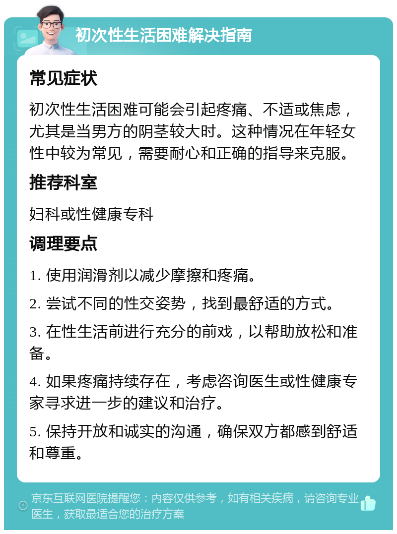 初次性生活困难解决指南 常见症状 初次性生活困难可能会引起疼痛、不适或焦虑，尤其是当男方的阴茎较大时。这种情况在年轻女性中较为常见，需要耐心和正确的指导来克服。 推荐科室 妇科或性健康专科 调理要点 1. 使用润滑剂以减少摩擦和疼痛。 2. 尝试不同的性交姿势，找到最舒适的方式。 3. 在性生活前进行充分的前戏，以帮助放松和准备。 4. 如果疼痛持续存在，考虑咨询医生或性健康专家寻求进一步的建议和治疗。 5. 保持开放和诚实的沟通，确保双方都感到舒适和尊重。