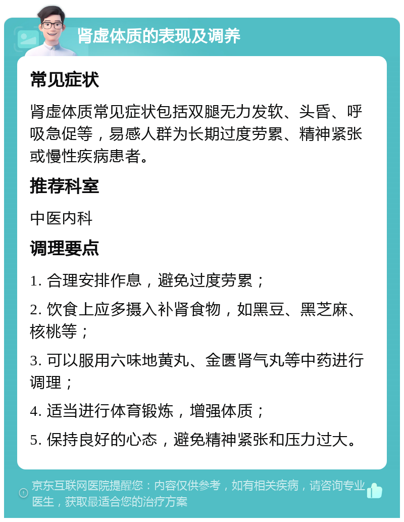 肾虚体质的表现及调养 常见症状 肾虚体质常见症状包括双腿无力发软、头昏、呼吸急促等，易感人群为长期过度劳累、精神紧张或慢性疾病患者。 推荐科室 中医内科 调理要点 1. 合理安排作息，避免过度劳累； 2. 饮食上应多摄入补肾食物，如黑豆、黑芝麻、核桃等； 3. 可以服用六味地黄丸、金匮肾气丸等中药进行调理； 4. 适当进行体育锻炼，增强体质； 5. 保持良好的心态，避免精神紧张和压力过大。