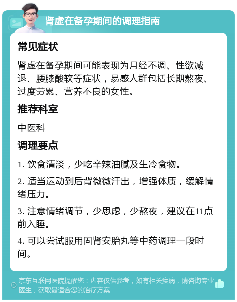 肾虚在备孕期间的调理指南 常见症状 肾虚在备孕期间可能表现为月经不调、性欲减退、腰膝酸软等症状，易感人群包括长期熬夜、过度劳累、营养不良的女性。 推荐科室 中医科 调理要点 1. 饮食清淡，少吃辛辣油腻及生冷食物。 2. 适当运动到后背微微汗出，增强体质，缓解情绪压力。 3. 注意情绪调节，少思虑，少熬夜，建议在11点前入睡。 4. 可以尝试服用固肾安胎丸等中药调理一段时间。