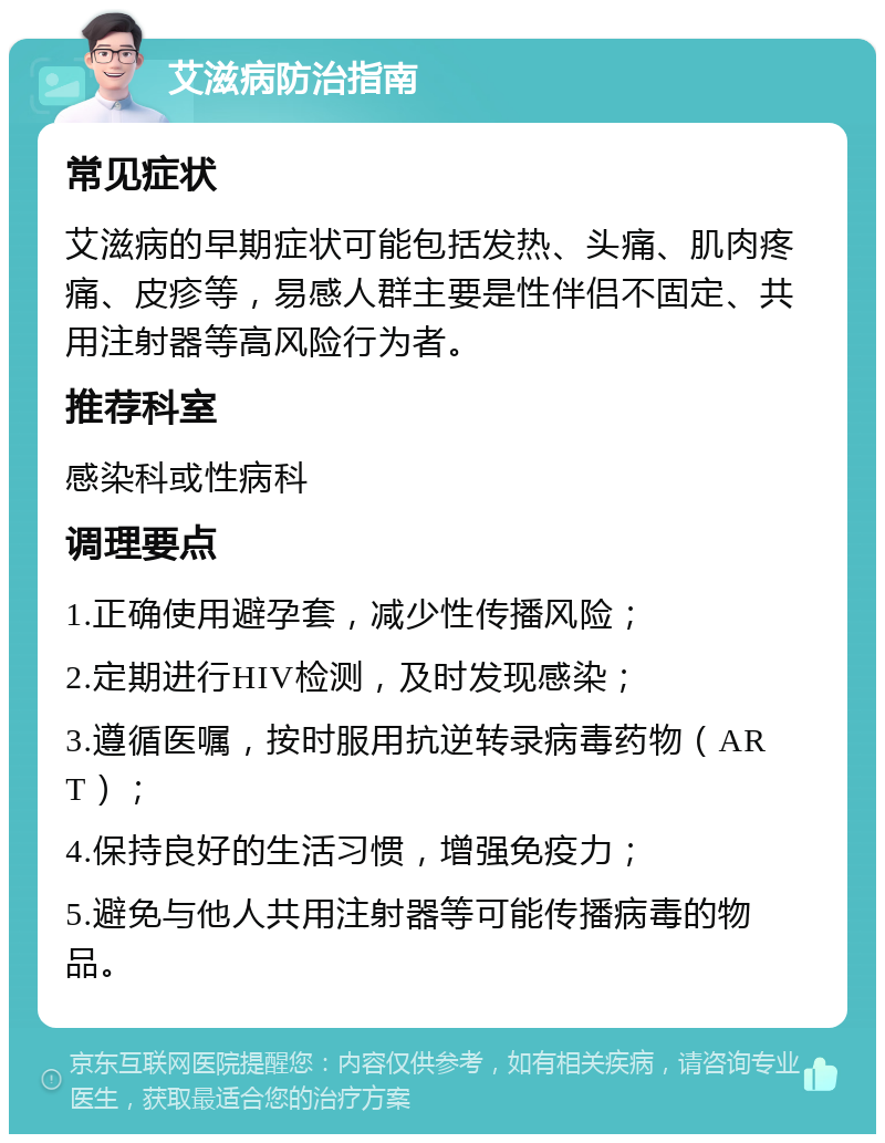 艾滋病防治指南 常见症状 艾滋病的早期症状可能包括发热、头痛、肌肉疼痛、皮疹等，易感人群主要是性伴侣不固定、共用注射器等高风险行为者。 推荐科室 感染科或性病科 调理要点 1.正确使用避孕套，减少性传播风险； 2.定期进行HIV检测，及时发现感染； 3.遵循医嘱，按时服用抗逆转录病毒药物（ART）； 4.保持良好的生活习惯，增强免疫力； 5.避免与他人共用注射器等可能传播病毒的物品。