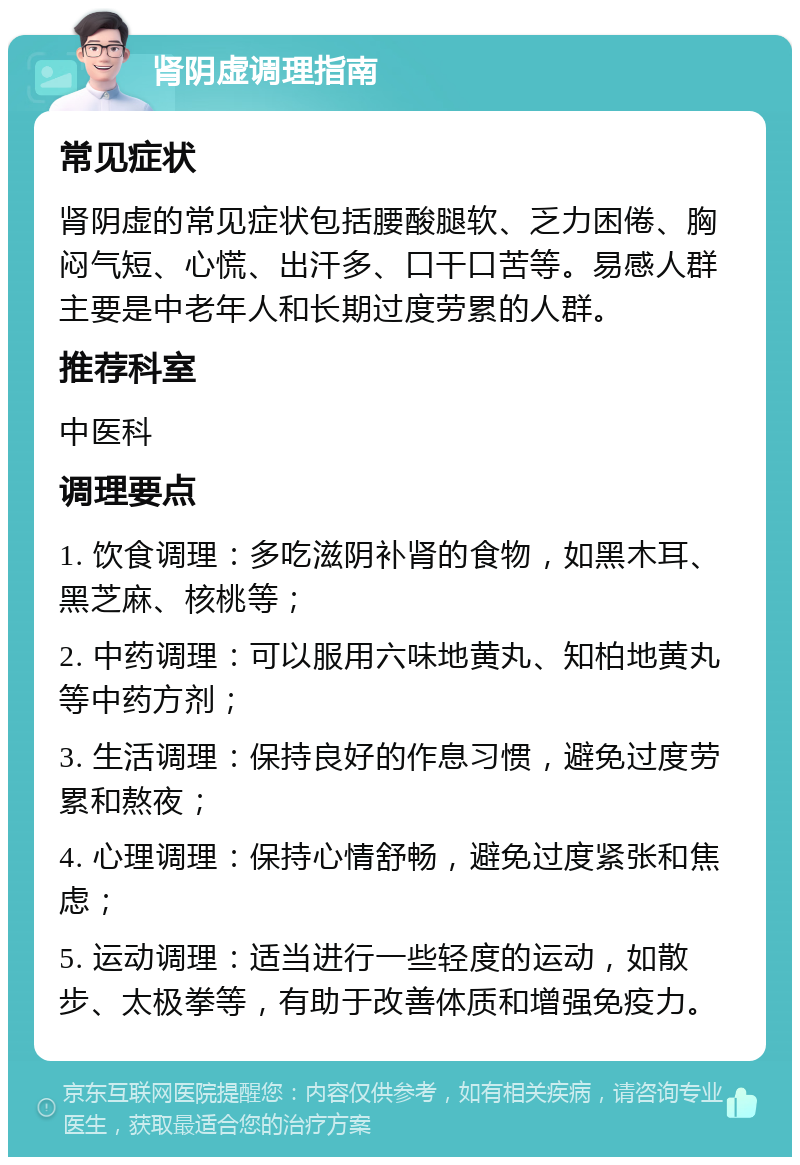 肾阴虚调理指南 常见症状 肾阴虚的常见症状包括腰酸腿软、乏力困倦、胸闷气短、心慌、出汗多、口干口苦等。易感人群主要是中老年人和长期过度劳累的人群。 推荐科室 中医科 调理要点 1. 饮食调理：多吃滋阴补肾的食物，如黑木耳、黑芝麻、核桃等； 2. 中药调理：可以服用六味地黄丸、知柏地黄丸等中药方剂； 3. 生活调理：保持良好的作息习惯，避免过度劳累和熬夜； 4. 心理调理：保持心情舒畅，避免过度紧张和焦虑； 5. 运动调理：适当进行一些轻度的运动，如散步、太极拳等，有助于改善体质和增强免疫力。