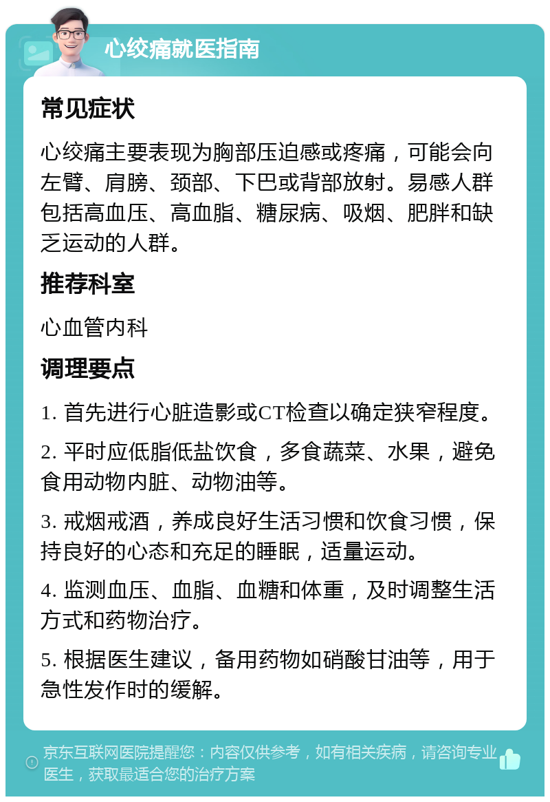 心绞痛就医指南 常见症状 心绞痛主要表现为胸部压迫感或疼痛，可能会向左臂、肩膀、颈部、下巴或背部放射。易感人群包括高血压、高血脂、糖尿病、吸烟、肥胖和缺乏运动的人群。 推荐科室 心血管内科 调理要点 1. 首先进行心脏造影或CT检查以确定狭窄程度。 2. 平时应低脂低盐饮食，多食蔬菜、水果，避免食用动物内脏、动物油等。 3. 戒烟戒酒，养成良好生活习惯和饮食习惯，保持良好的心态和充足的睡眠，适量运动。 4. 监测血压、血脂、血糖和体重，及时调整生活方式和药物治疗。 5. 根据医生建议，备用药物如硝酸甘油等，用于急性发作时的缓解。