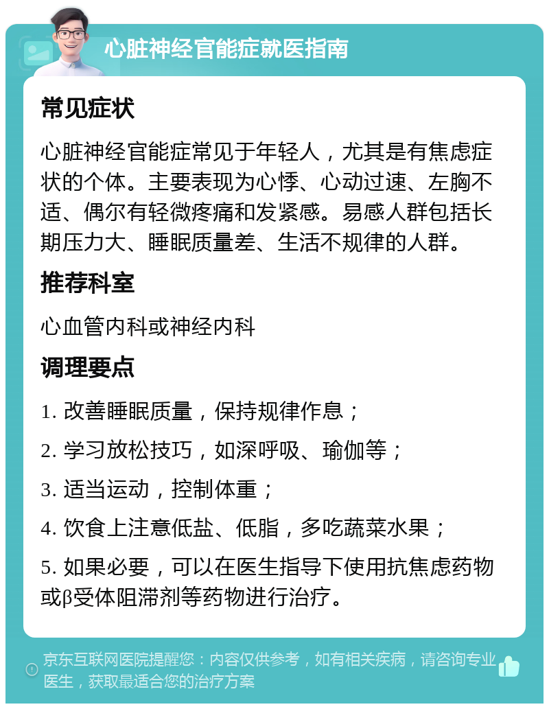 心脏神经官能症就医指南 常见症状 心脏神经官能症常见于年轻人，尤其是有焦虑症状的个体。主要表现为心悸、心动过速、左胸不适、偶尔有轻微疼痛和发紧感。易感人群包括长期压力大、睡眠质量差、生活不规律的人群。 推荐科室 心血管内科或神经内科 调理要点 1. 改善睡眠质量，保持规律作息； 2. 学习放松技巧，如深呼吸、瑜伽等； 3. 适当运动，控制体重； 4. 饮食上注意低盐、低脂，多吃蔬菜水果； 5. 如果必要，可以在医生指导下使用抗焦虑药物或β受体阻滞剂等药物进行治疗。