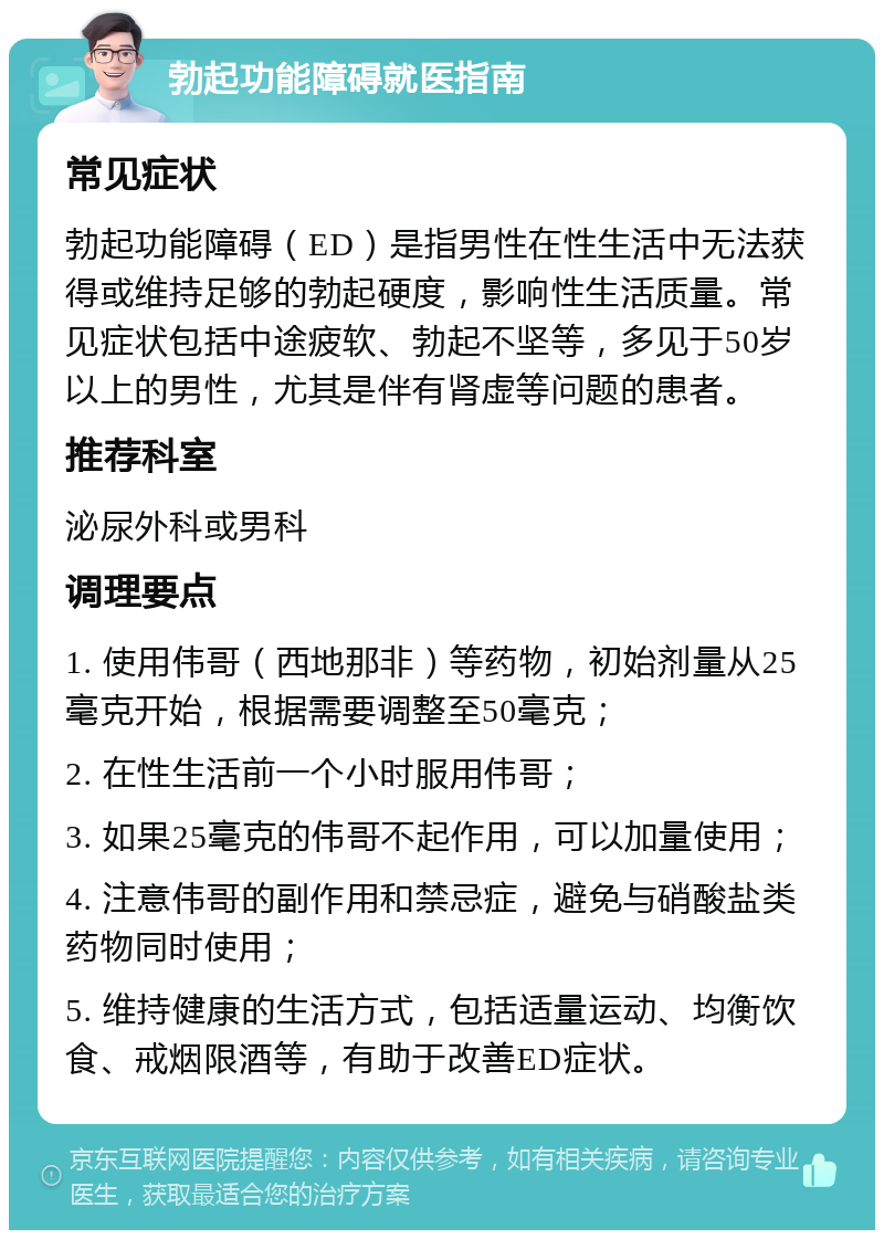 勃起功能障碍就医指南 常见症状 勃起功能障碍（ED）是指男性在性生活中无法获得或维持足够的勃起硬度，影响性生活质量。常见症状包括中途疲软、勃起不坚等，多见于50岁以上的男性，尤其是伴有肾虚等问题的患者。 推荐科室 泌尿外科或男科 调理要点 1. 使用伟哥（西地那非）等药物，初始剂量从25毫克开始，根据需要调整至50毫克； 2. 在性生活前一个小时服用伟哥； 3. 如果25毫克的伟哥不起作用，可以加量使用； 4. 注意伟哥的副作用和禁忌症，避免与硝酸盐类药物同时使用； 5. 维持健康的生活方式，包括适量运动、均衡饮食、戒烟限酒等，有助于改善ED症状。