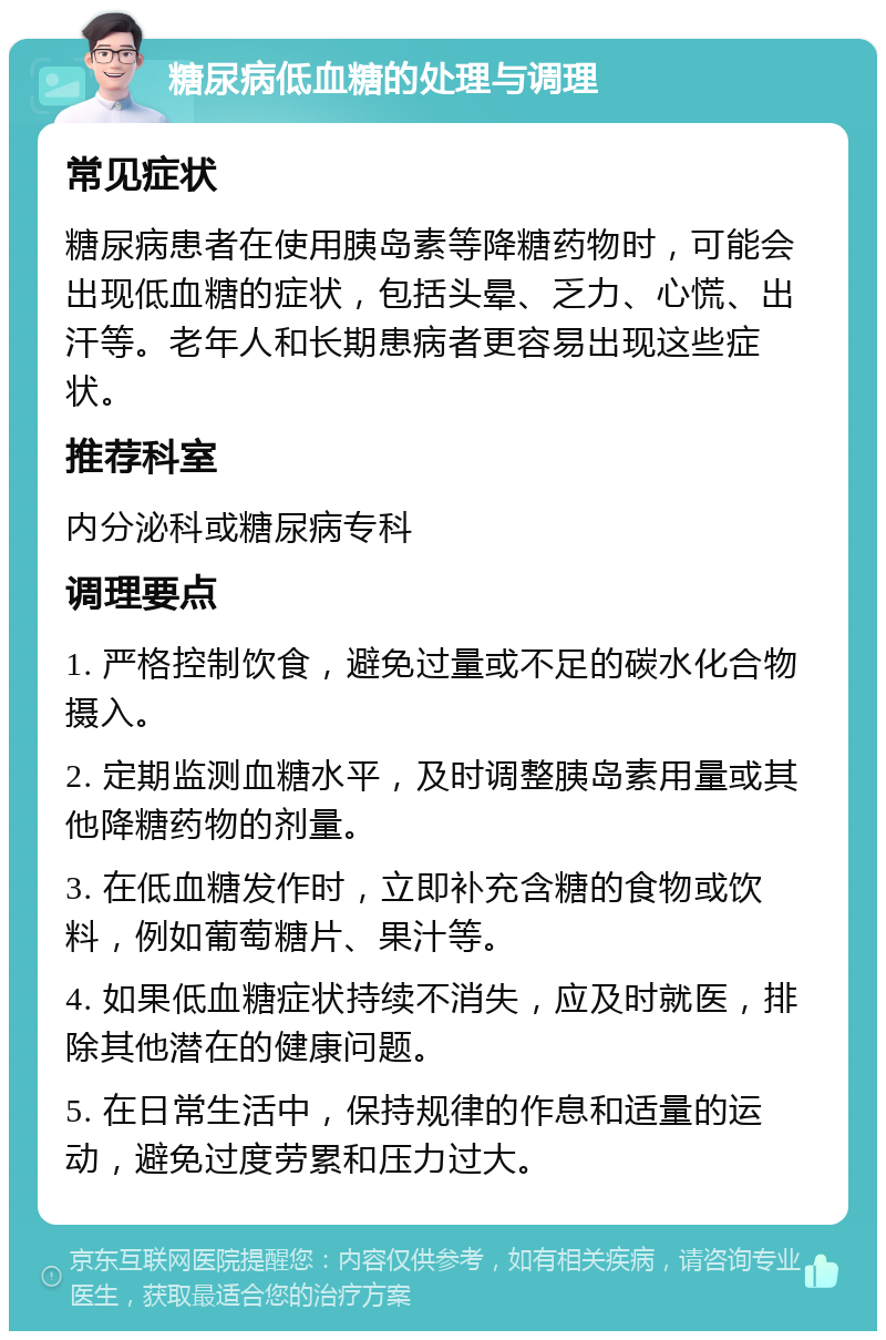 糖尿病低血糖的处理与调理 常见症状 糖尿病患者在使用胰岛素等降糖药物时，可能会出现低血糖的症状，包括头晕、乏力、心慌、出汗等。老年人和长期患病者更容易出现这些症状。 推荐科室 内分泌科或糖尿病专科 调理要点 1. 严格控制饮食，避免过量或不足的碳水化合物摄入。 2. 定期监测血糖水平，及时调整胰岛素用量或其他降糖药物的剂量。 3. 在低血糖发作时，立即补充含糖的食物或饮料，例如葡萄糖片、果汁等。 4. 如果低血糖症状持续不消失，应及时就医，排除其他潜在的健康问题。 5. 在日常生活中，保持规律的作息和适量的运动，避免过度劳累和压力过大。