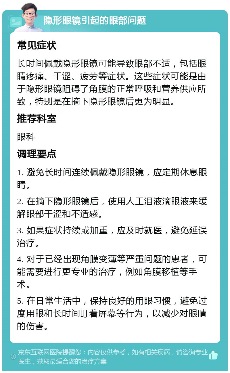 隐形眼镜引起的眼部问题 常见症状 长时间佩戴隐形眼镜可能导致眼部不适，包括眼睛疼痛、干涩、疲劳等症状。这些症状可能是由于隐形眼镜阻碍了角膜的正常呼吸和营养供应所致，特别是在摘下隐形眼镜后更为明显。 推荐科室 眼科 调理要点 1. 避免长时间连续佩戴隐形眼镜，应定期休息眼睛。 2. 在摘下隐形眼镜后，使用人工泪液滴眼液来缓解眼部干涩和不适感。 3. 如果症状持续或加重，应及时就医，避免延误治疗。 4. 对于已经出现角膜变薄等严重问题的患者，可能需要进行更专业的治疗，例如角膜移植等手术。 5. 在日常生活中，保持良好的用眼习惯，避免过度用眼和长时间盯着屏幕等行为，以减少对眼睛的伤害。