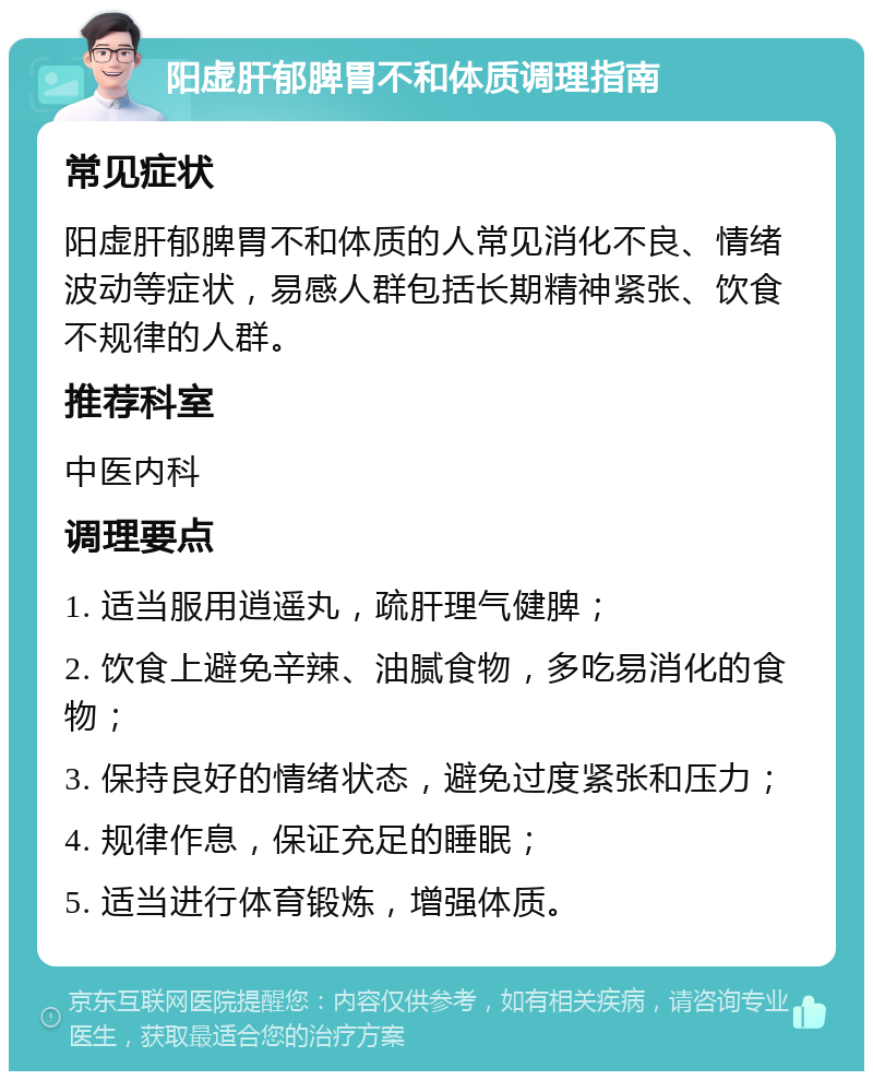 阳虚肝郁脾胃不和体质调理指南 常见症状 阳虚肝郁脾胃不和体质的人常见消化不良、情绪波动等症状，易感人群包括长期精神紧张、饮食不规律的人群。 推荐科室 中医内科 调理要点 1. 适当服用逍遥丸，疏肝理气健脾； 2. 饮食上避免辛辣、油腻食物，多吃易消化的食物； 3. 保持良好的情绪状态，避免过度紧张和压力； 4. 规律作息，保证充足的睡眠； 5. 适当进行体育锻炼，增强体质。