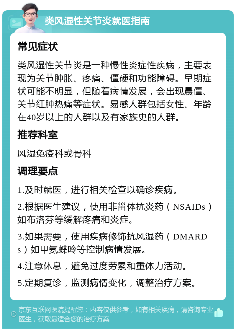 类风湿性关节炎就医指南 常见症状 类风湿性关节炎是一种慢性炎症性疾病，主要表现为关节肿胀、疼痛、僵硬和功能障碍。早期症状可能不明显，但随着病情发展，会出现晨僵、关节红肿热痛等症状。易感人群包括女性、年龄在40岁以上的人群以及有家族史的人群。 推荐科室 风湿免疫科或骨科 调理要点 1.及时就医，进行相关检查以确诊疾病。 2.根据医生建议，使用非甾体抗炎药（NSAIDs）如布洛芬等缓解疼痛和炎症。 3.如果需要，使用疾病修饰抗风湿药（DMARDs）如甲氨蝶呤等控制病情发展。 4.注意休息，避免过度劳累和重体力活动。 5.定期复诊，监测病情变化，调整治疗方案。