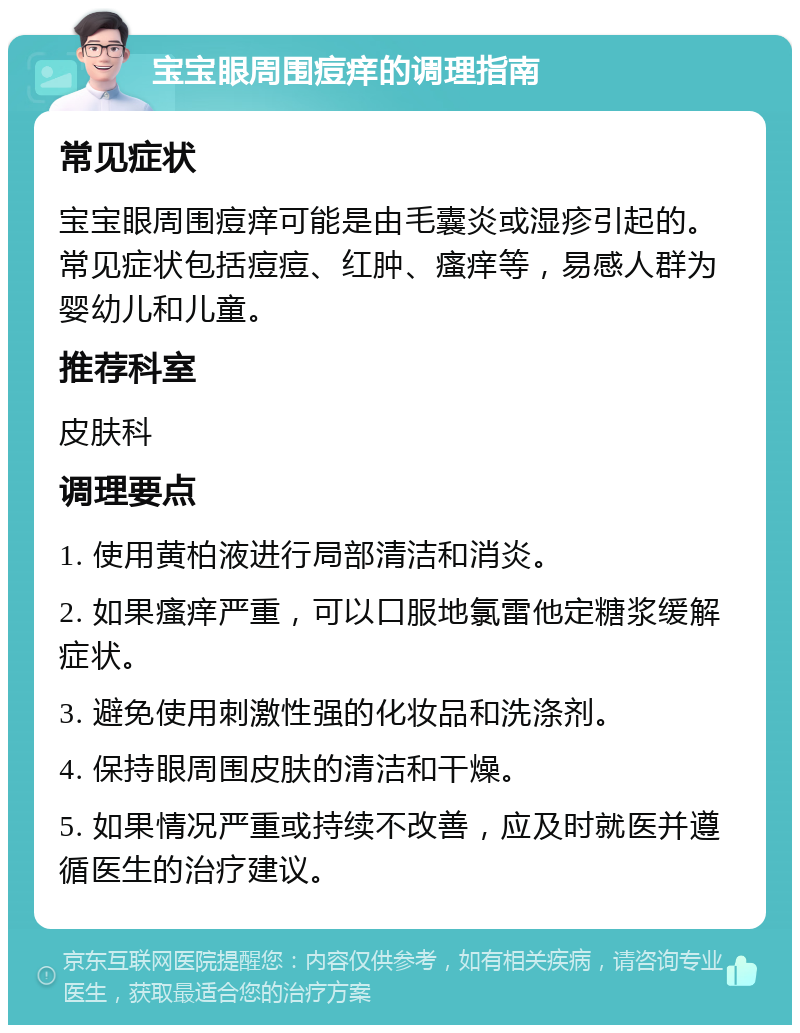 宝宝眼周围痘痒的调理指南 常见症状 宝宝眼周围痘痒可能是由毛囊炎或湿疹引起的。常见症状包括痘痘、红肿、瘙痒等，易感人群为婴幼儿和儿童。 推荐科室 皮肤科 调理要点 1. 使用黄柏液进行局部清洁和消炎。 2. 如果瘙痒严重，可以口服地氯雷他定糖浆缓解症状。 3. 避免使用刺激性强的化妆品和洗涤剂。 4. 保持眼周围皮肤的清洁和干燥。 5. 如果情况严重或持续不改善，应及时就医并遵循医生的治疗建议。