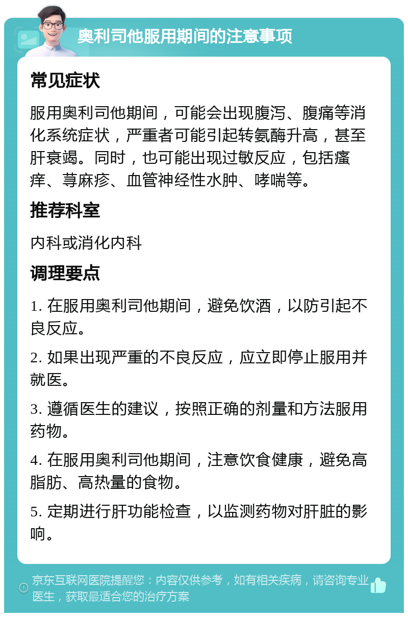 奥利司他服用期间的注意事项 常见症状 服用奥利司他期间，可能会出现腹泻、腹痛等消化系统症状，严重者可能引起转氨酶升高，甚至肝衰竭。同时，也可能出现过敏反应，包括瘙痒、荨麻疹、血管神经性水肿、哮喘等。 推荐科室 内科或消化内科 调理要点 1. 在服用奥利司他期间，避免饮酒，以防引起不良反应。 2. 如果出现严重的不良反应，应立即停止服用并就医。 3. 遵循医生的建议，按照正确的剂量和方法服用药物。 4. 在服用奥利司他期间，注意饮食健康，避免高脂肪、高热量的食物。 5. 定期进行肝功能检查，以监测药物对肝脏的影响。