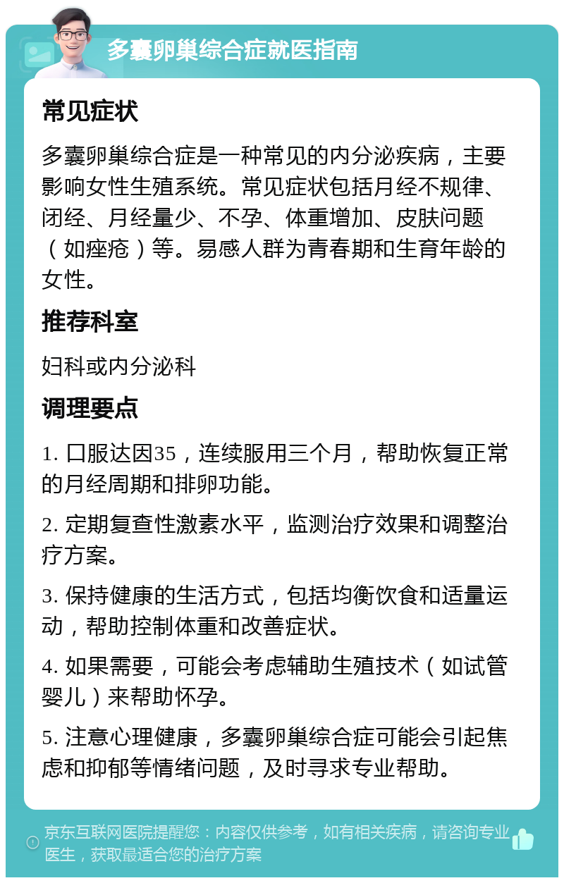 多囊卵巢综合症就医指南 常见症状 多囊卵巢综合症是一种常见的内分泌疾病，主要影响女性生殖系统。常见症状包括月经不规律、闭经、月经量少、不孕、体重增加、皮肤问题（如痤疮）等。易感人群为青春期和生育年龄的女性。 推荐科室 妇科或内分泌科 调理要点 1. 口服达因35，连续服用三个月，帮助恢复正常的月经周期和排卵功能。 2. 定期复查性激素水平，监测治疗效果和调整治疗方案。 3. 保持健康的生活方式，包括均衡饮食和适量运动，帮助控制体重和改善症状。 4. 如果需要，可能会考虑辅助生殖技术（如试管婴儿）来帮助怀孕。 5. 注意心理健康，多囊卵巢综合症可能会引起焦虑和抑郁等情绪问题，及时寻求专业帮助。