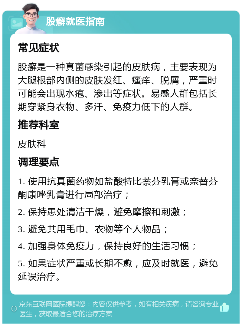 股癣就医指南 常见症状 股癣是一种真菌感染引起的皮肤病，主要表现为大腿根部内侧的皮肤发红、瘙痒、脱屑，严重时可能会出现水疱、渗出等症状。易感人群包括长期穿紧身衣物、多汗、免疫力低下的人群。 推荐科室 皮肤科 调理要点 1. 使用抗真菌药物如盐酸特比萘芬乳膏或奈替芬酮康唑乳膏进行局部治疗； 2. 保持患处清洁干燥，避免摩擦和刺激； 3. 避免共用毛巾、衣物等个人物品； 4. 加强身体免疫力，保持良好的生活习惯； 5. 如果症状严重或长期不愈，应及时就医，避免延误治疗。