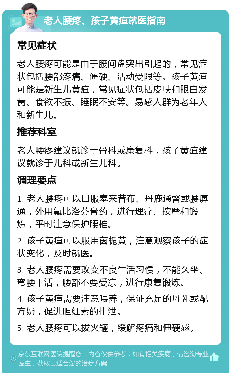 老人腰疼、孩子黄疸就医指南 常见症状 老人腰疼可能是由于腰间盘突出引起的，常见症状包括腰部疼痛、僵硬、活动受限等。孩子黄疸可能是新生儿黄疸，常见症状包括皮肤和眼白发黄、食欲不振、睡眠不安等。易感人群为老年人和新生儿。 推荐科室 老人腰疼建议就诊于骨科或康复科，孩子黄疸建议就诊于儿科或新生儿科。 调理要点 1. 老人腰疼可以口服塞来昔布、丹鹿通督或腰痹通，外用氟比洛芬膏药，进行理疗、按摩和锻炼，平时注意保护腰椎。 2. 孩子黄疸可以服用茵栀黄，注意观察孩子的症状变化，及时就医。 3. 老人腰疼需要改变不良生活习惯，不能久坐、弯腰干活，腰部不要受凉，进行康复锻炼。 4. 孩子黄疸需要注意喂养，保证充足的母乳或配方奶，促进胆红素的排泄。 5. 老人腰疼可以拔火罐，缓解疼痛和僵硬感。