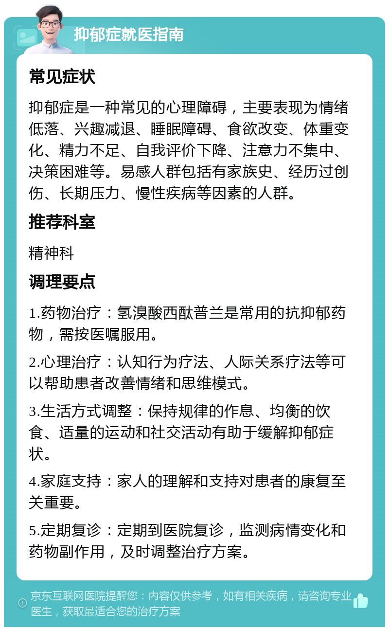 抑郁症就医指南 常见症状 抑郁症是一种常见的心理障碍，主要表现为情绪低落、兴趣减退、睡眠障碍、食欲改变、体重变化、精力不足、自我评价下降、注意力不集中、决策困难等。易感人群包括有家族史、经历过创伤、长期压力、慢性疾病等因素的人群。 推荐科室 精神科 调理要点 1.药物治疗：氢溴酸西酞普兰是常用的抗抑郁药物，需按医嘱服用。 2.心理治疗：认知行为疗法、人际关系疗法等可以帮助患者改善情绪和思维模式。 3.生活方式调整：保持规律的作息、均衡的饮食、适量的运动和社交活动有助于缓解抑郁症状。 4.家庭支持：家人的理解和支持对患者的康复至关重要。 5.定期复诊：定期到医院复诊，监测病情变化和药物副作用，及时调整治疗方案。